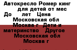 Автокресло Ромер кинг lI LS для детей от9мес. До 4,5 лет › Цена ­ 12 000 - Московская обл., Москва г. Дети и материнство » Другое   . Московская обл.,Москва г.